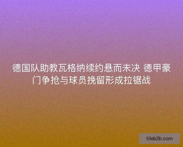 德国队助教瓦格纳续约悬而未决 德甲豪门争抢与球员挽留形成拉锯战